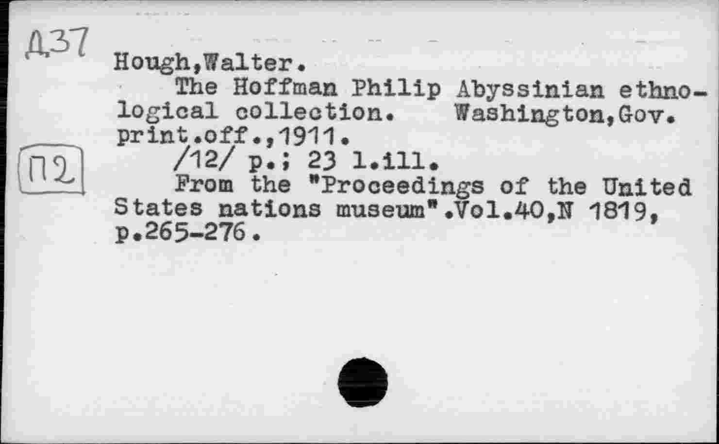 ﻿Hough,Walter•
The Hoffman Philip Abyssinian ethnological collection. Washington,Gov. print.off.,1911.
/12/ p.; 23 l.ill.
Prom the "Proceedings of the United States nations museum*.Vol.40,N 1819, p.265-276.